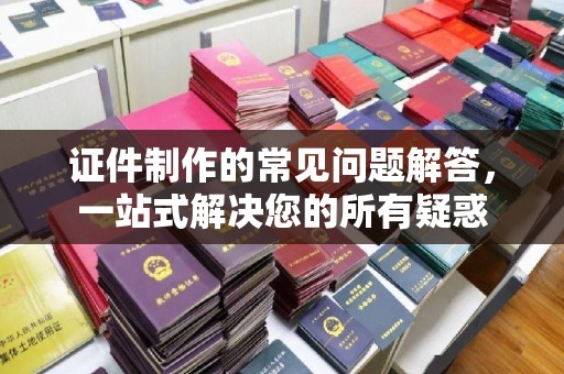 昌吉证件制作的常见问题解答，一站式解决您的所有疑惑
