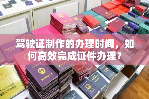 昌吉驾驶证制作的办理时间，如何高效完成证件办理？