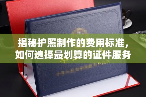 昌吉揭秘护照制作的费用标准，如何选择最划算的证件服务？